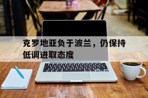 爱游戏网页版-克罗地亚负于波兰，仍保持低调进取态度